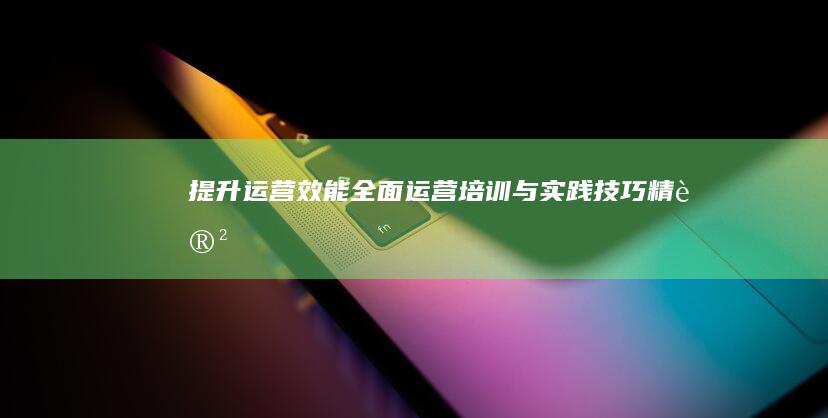 提升运营效能：全面运营培训与实践技巧精讲